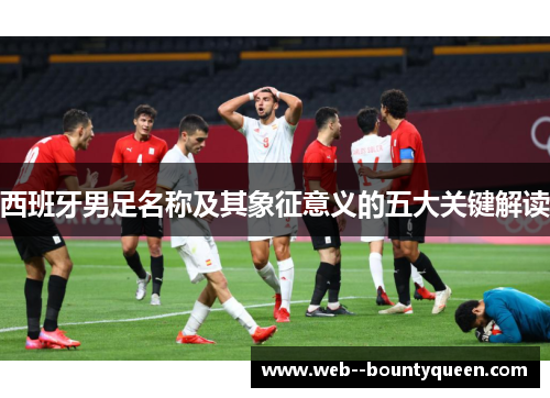 西班牙男足名称及其象征意义的五大关键解读 西班牙男足名称及其象征意义的五大关键解读