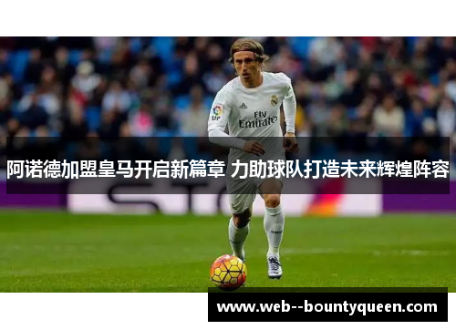 阿诺德加盟皇马开启新篇章 力助球队打造未来辉煌阵容